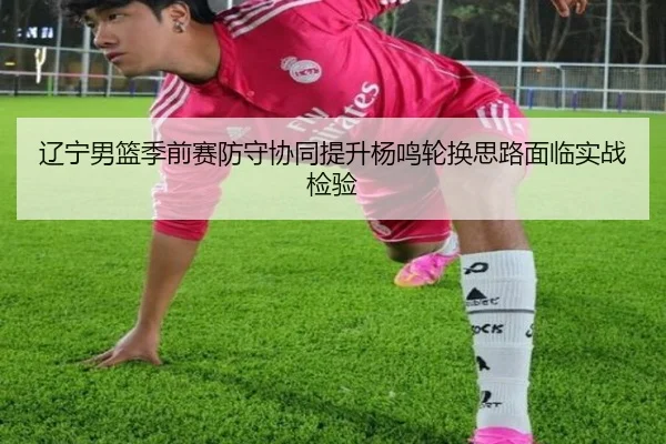 辽宁男篮季前赛防守协同提升杨鸣轮换思路面临实战检验